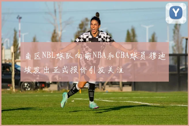 南区NBL球队向前NBA和CBA球员穆迪埃发出正式报价引发关注