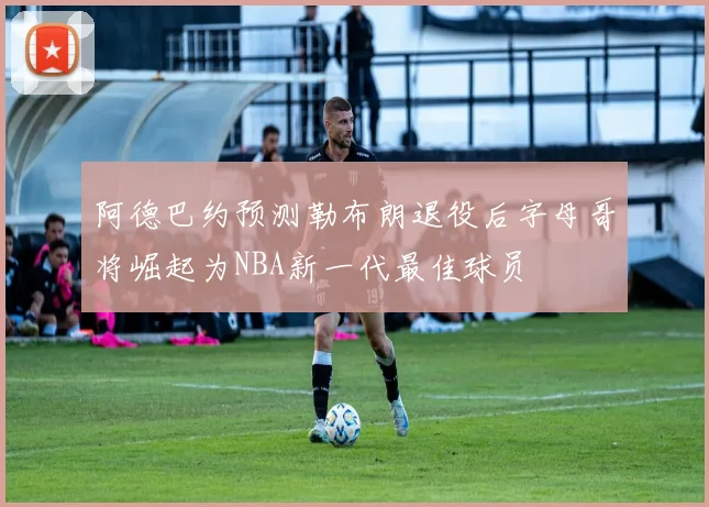 阿德巴约预测勒布朗退役后字母哥将崛起为NBA新一代最佳球员