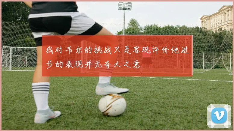 我对韦尔的挑战只是客观评价他进步的表现并无夸大之意