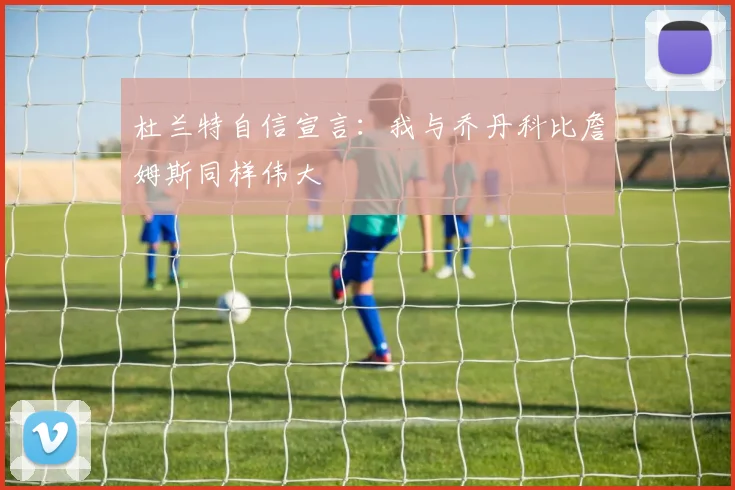 杜兰特自信宣言：我与乔丹科比詹姆斯同样伟大