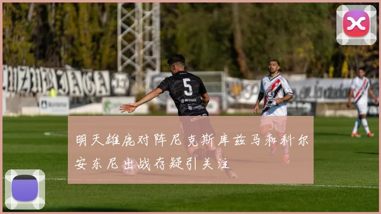 明天雄鹿对阵尼克斯库兹马和科尔安东尼出战存疑引关注