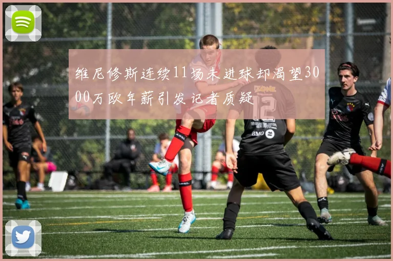 维尼修斯连续11场未进球却渴望3000万欧年薪引发记者质疑