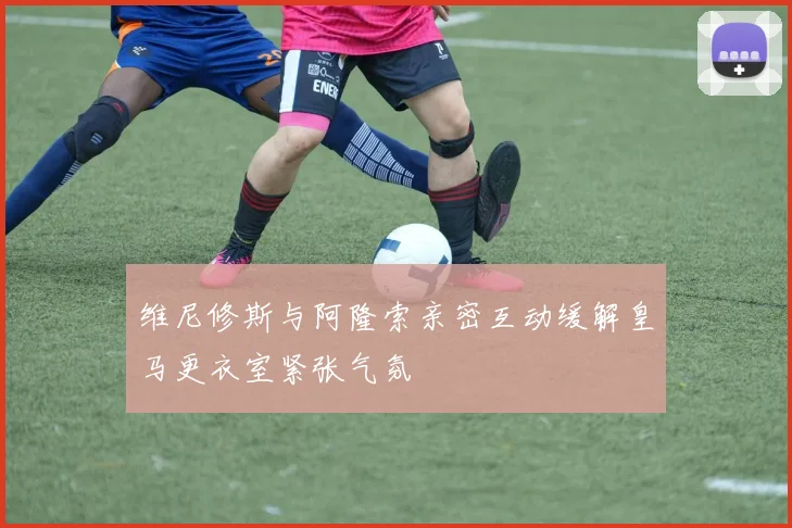 维尼修斯与阿隆索亲密互动缓解皇马更衣室紧张气氛