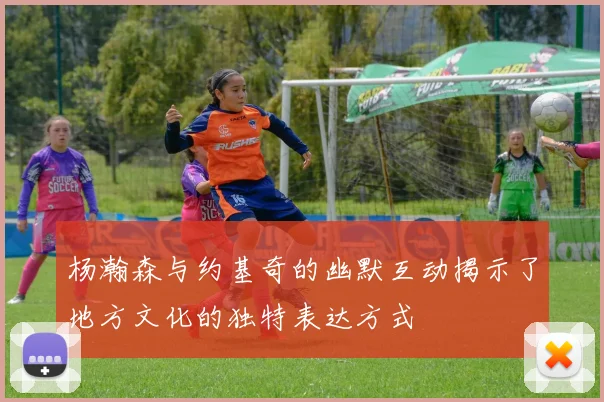 杨瀚森与约基奇的幽默互动揭示了地方文化的独特表达方式