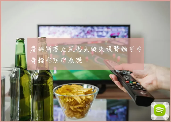 詹姆斯赛后反思关键失误赞扬字母哥精彩防守表现