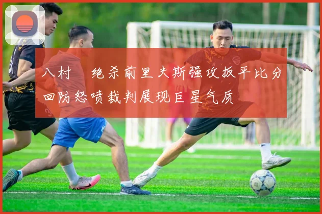 八村塁绝杀前里夫斯强攻扳平比分回防怒喷裁判展现巨星气质