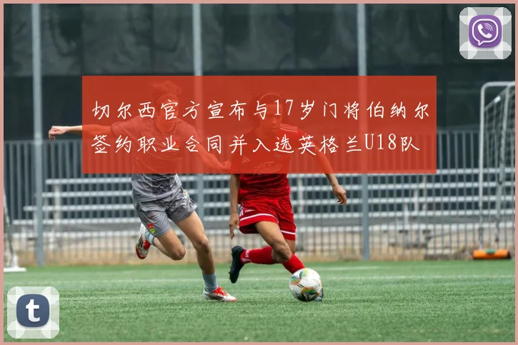 切尔西官方宣布与17岁门将伯纳尔签约职业合同并入选英格兰U18队