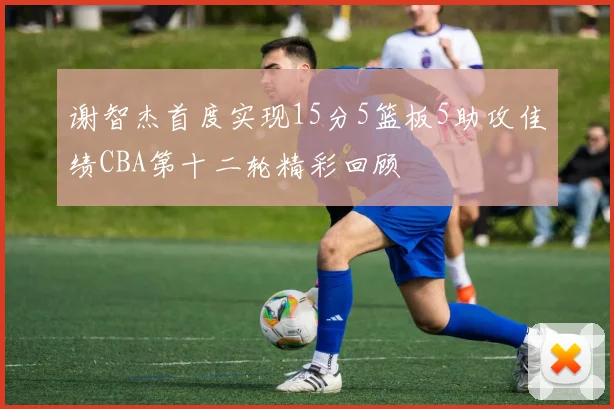 谢智杰首度实现15分5篮板5助攻佳绩CBA第十二轮精彩回顾