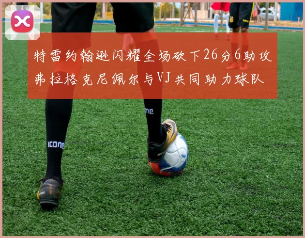 特雷约翰逊闪耀全场砍下26分6助攻弗拉格克尼佩尔与VJ共同助力球队表现出色