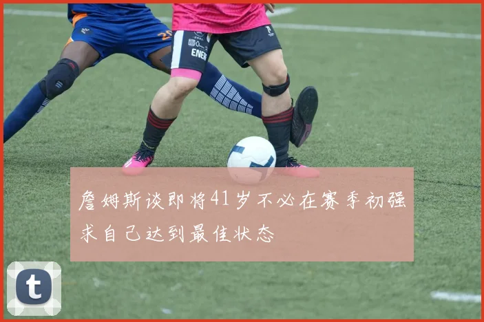 詹姆斯谈即将41岁不必在赛季初强求自己达到最佳状态