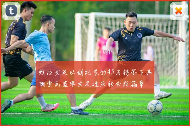 维拉女足以创纪录的45万镑签下弗朗索瓦蓝军女足迎来转会新篇章