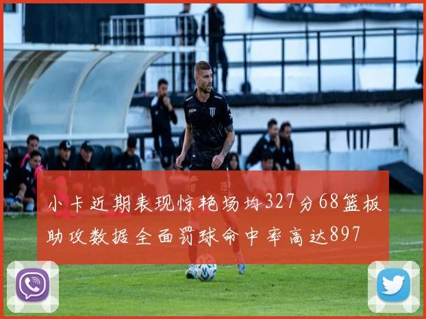 小卡近期表现惊艳场均327分68篮板助攻数据全面罚球命中率高达897