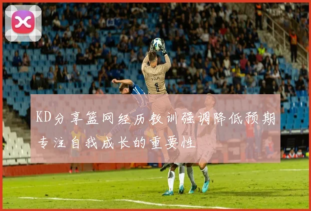 KD分享篮网经历教训强调降低预期专注自我成长的重要性