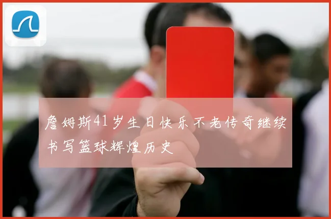 詹姆斯41岁生日快乐不老传奇继续书写篮球辉煌历史