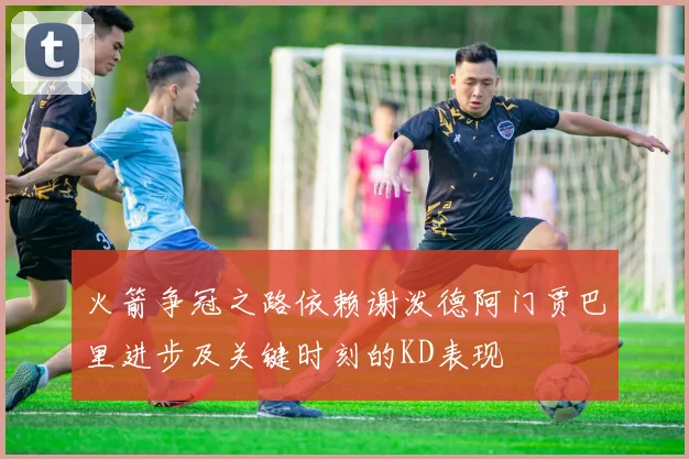 火箭争冠之路依赖谢泼德阿门贾巴里进步及关键时刻的KD表现