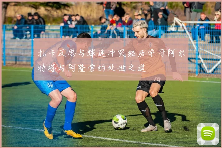 扎卡反思与球迷冲突经历学习阿尔特塔与阿隆索的处世之道