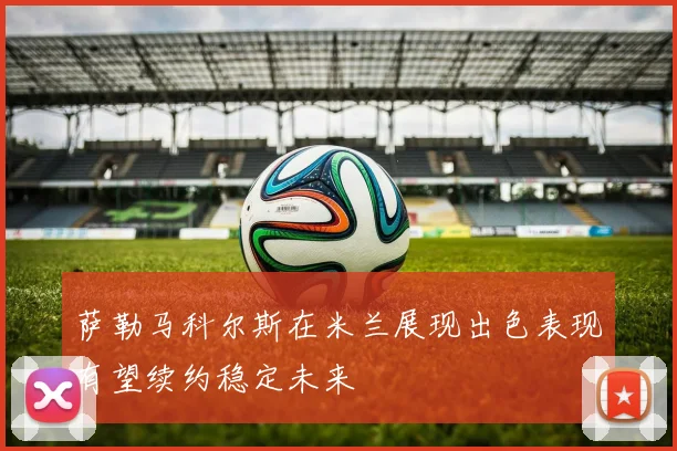 萨勒马科尔斯在米兰展现出色表现有望续约稳定未来